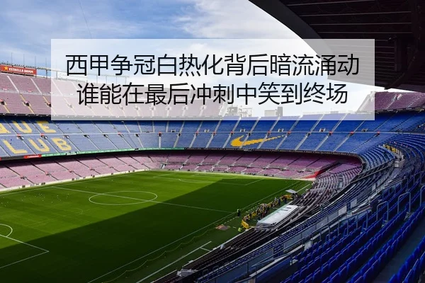 西甲争冠白热化背后暗流涌动 谁能在最后冲刺中笑到终场