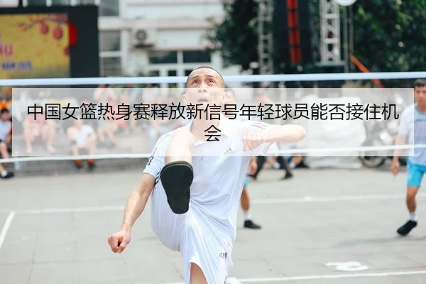 中国女篮热身赛释放新信号年轻球员能否接住机会