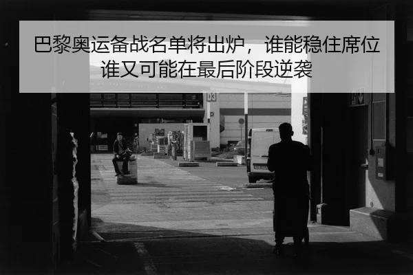 巴黎奥运备战名单将出炉，谁能稳住席位谁又可能在最后阶段逆袭